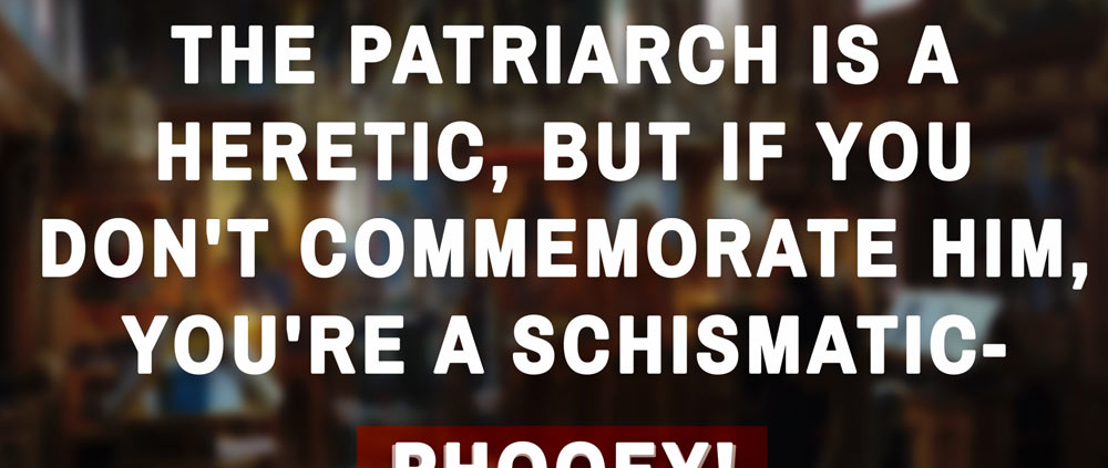 The Patriarch is a heretic, but if you don't commemorate him, you're a schismatic -  phooey! 